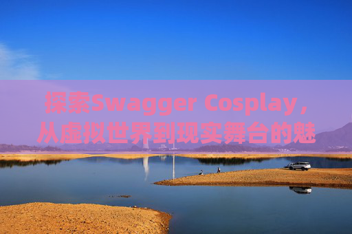 探索Swagger Cosplay，从虚拟世界到现实舞台的魅力之旅